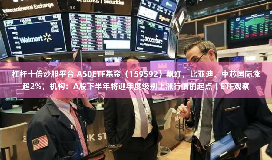 杠杆十倍炒股平台 A50ETF基金（159592）飘红，比亚迪、中芯国际涨超2%，机构：A股下半年将迎年度级别上涨行情的起点丨ETF观察