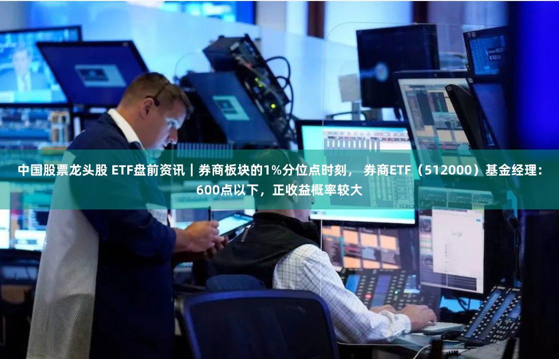 中国股票龙头股 ETF盘前资讯｜券商板块的1%分位点时刻， 券商ETF（512000）基金经理：600点以下，正收益概率较大