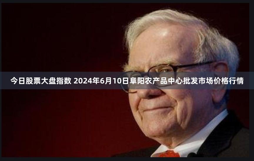今日股票大盘指数 2024年6月10日阜阳农产品中心批发市场价格行情