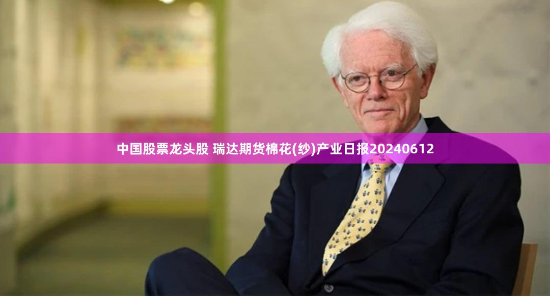 中国股票龙头股 瑞达期货棉花(纱)产业日报20240612