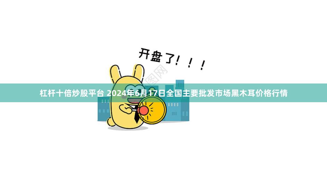 杠杆十倍炒股平台 2024年6月17日全国主要批发市场黑木耳价格行情