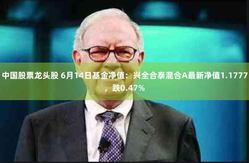 中国股票龙头股 6月14日基金净值：兴全合泰混合A最新净值1.1777，跌0.47%