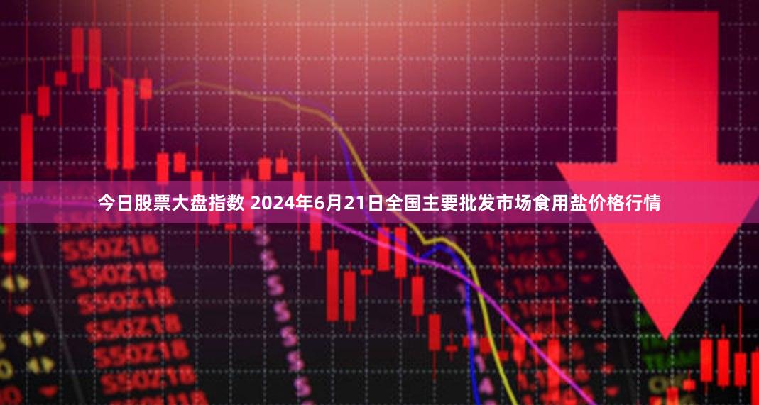 今日股票大盘指数 2024年6月21日全国主要批发市场食用盐价格行情