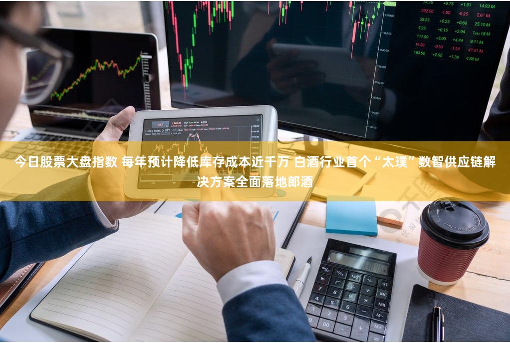 今日股票大盘指数 每年预计降低库存成本近千万 白酒行业首个“太璞”数智供应链解决方案全面落地郎酒