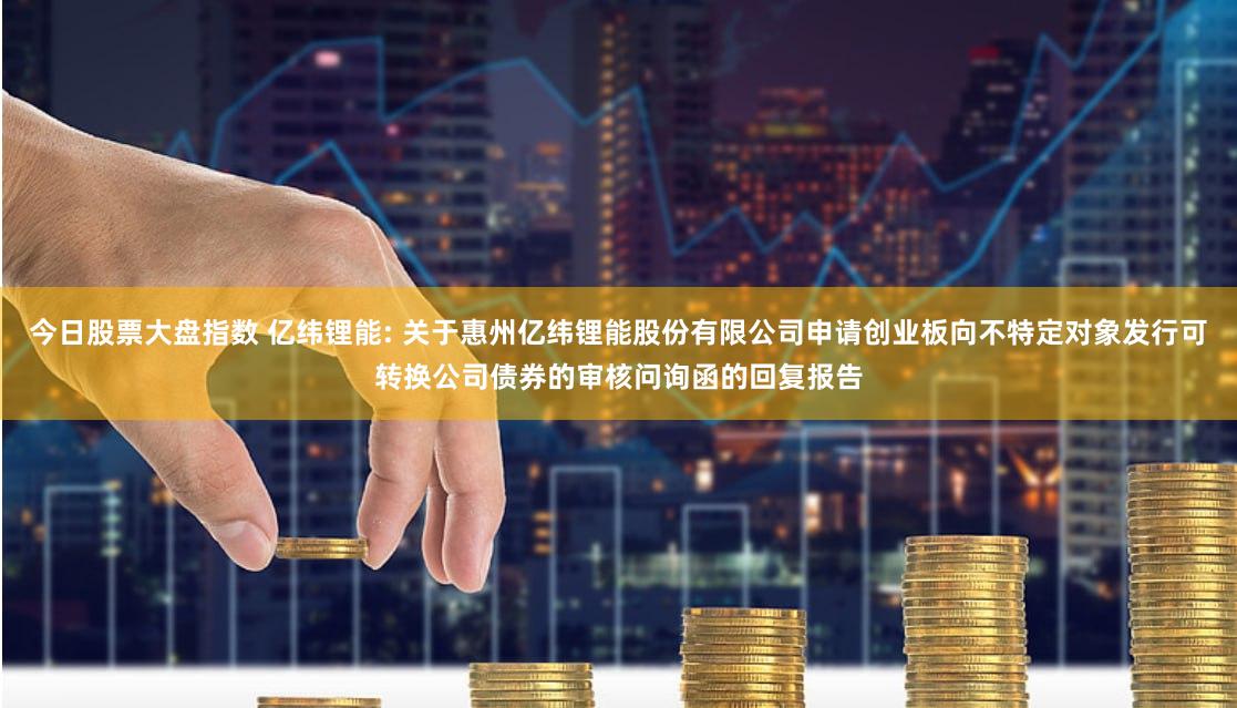 今日股票大盘指数 亿纬锂能: 关于惠州亿纬锂能股份有限公司申请创业板向不特定对象发行可转换公司债券的审核问询函的回复报告