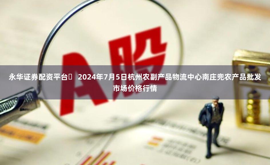 永华证券配资平台 2024年7月5日杭州农副产品物流中心南庄兜农产品批发市场价格行情