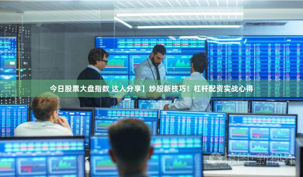 今日股票大盘指数 达人分享】炒股新技巧！杠杆配资实战心得