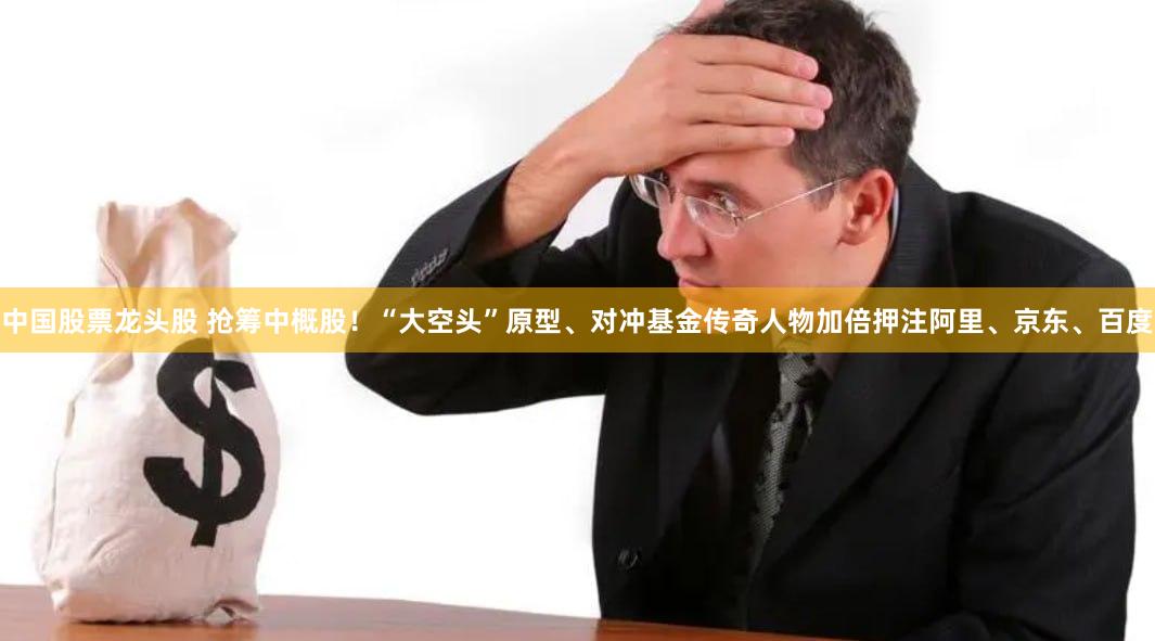 中国股票龙头股 抢筹中概股！“大空头”原型、对冲基金传奇人物加倍押注阿里、京东、百度