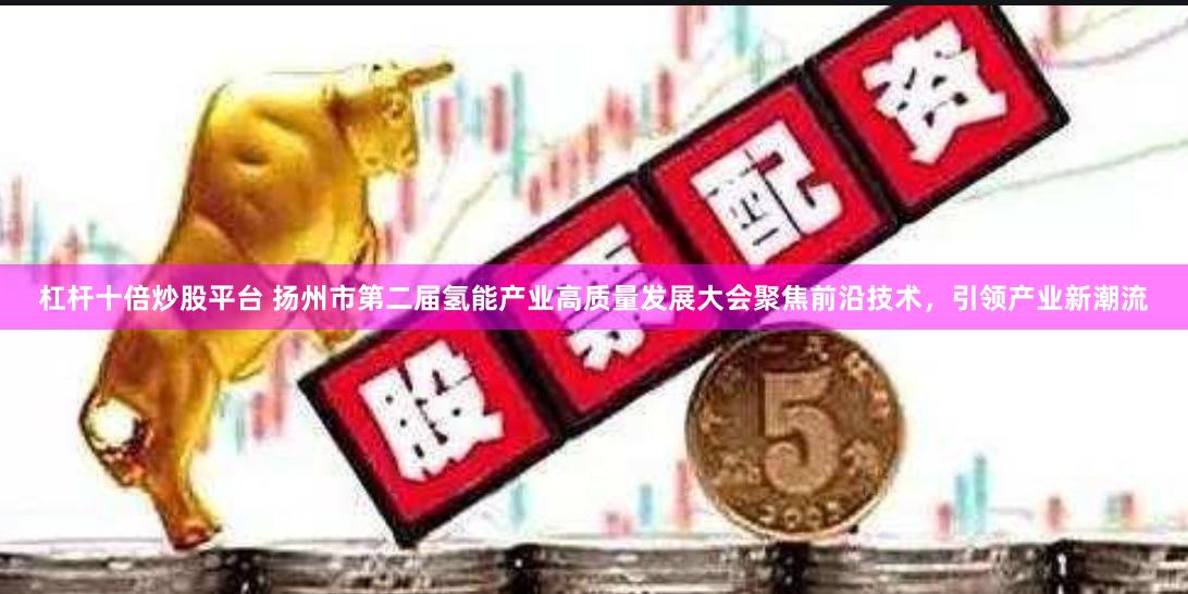 杠杆十倍炒股平台 扬州市第二届氢能产业高质量发展大会聚焦前沿技术，引领产业新潮流