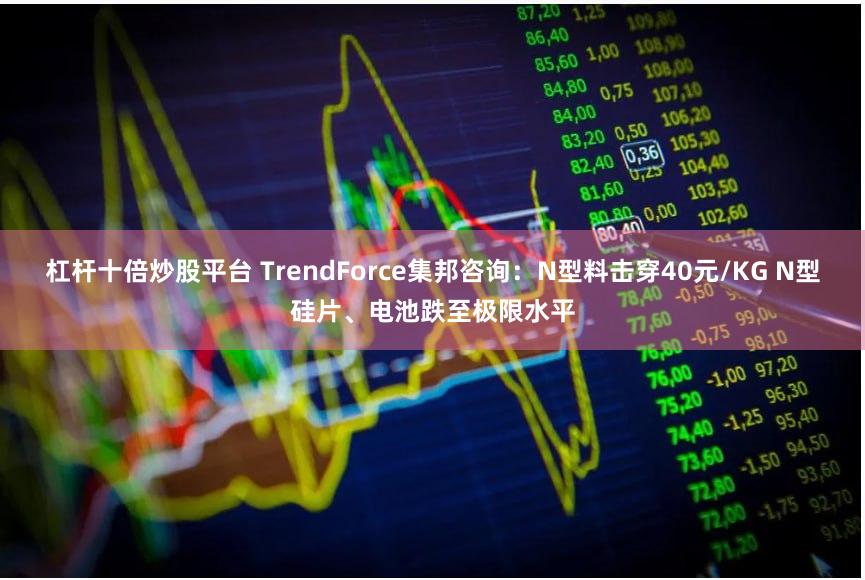 杠杆十倍炒股平台 TrendForce集邦咨询：N型料击穿40元/KG N型硅片、电池跌至极限水平