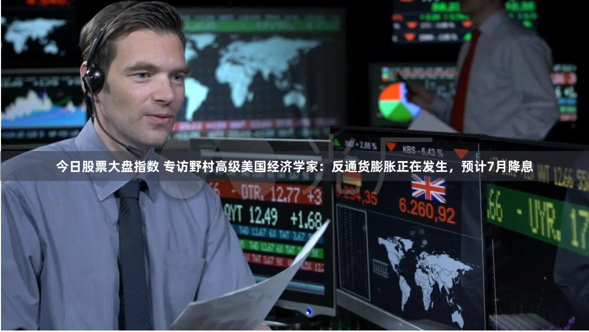 今日股票大盘指数 专访野村高级美国经济学家：反通货膨胀正在发生，预计7月降息
