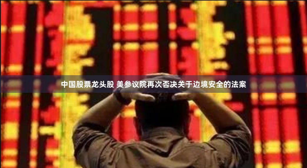 中国股票龙头股 美参议院再次否决关于边境安全的法案