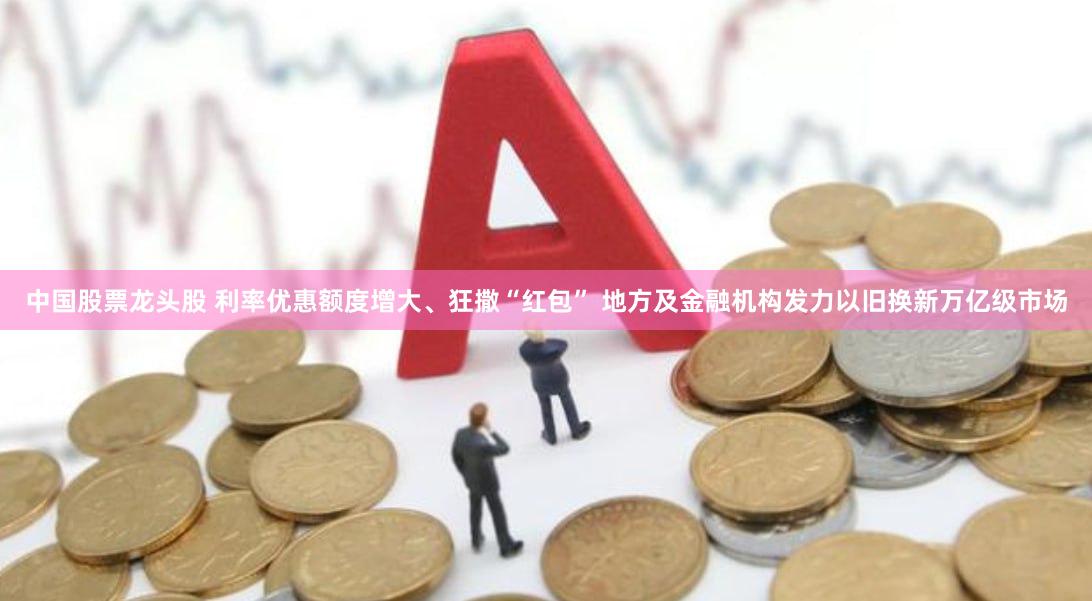 中国股票龙头股 利率优惠额度增大、狂撒“红包” 地方及金融机构发力以旧换新万亿级市场