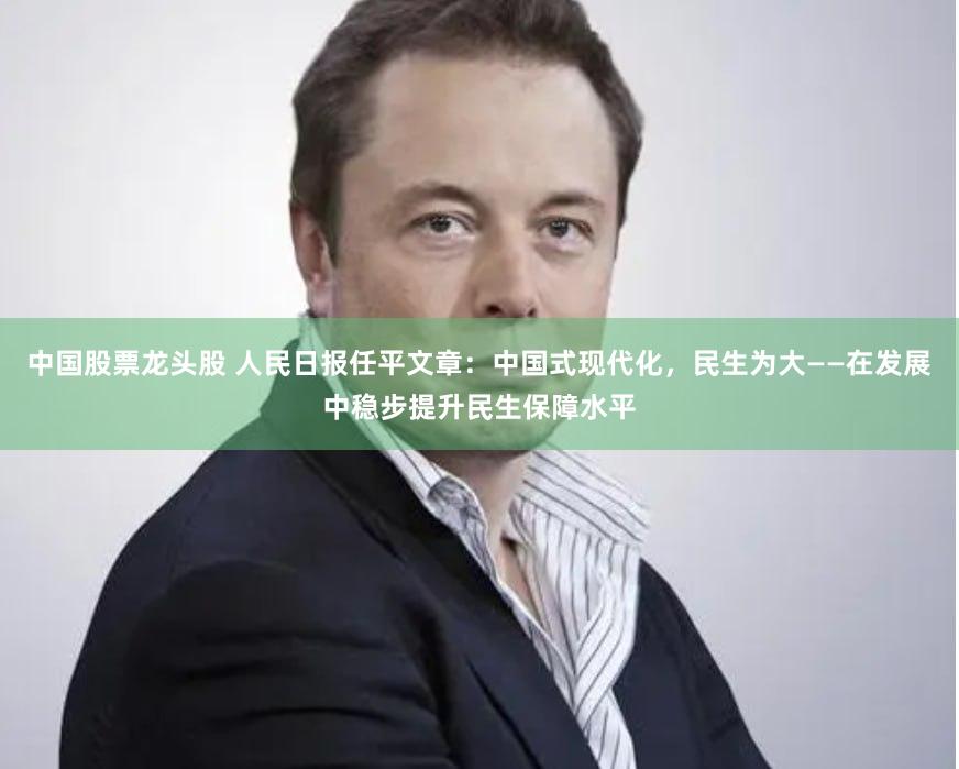 中国股票龙头股 人民日报任平文章：中国式现代化，民生为大——在发展中稳步提升民生保障水平