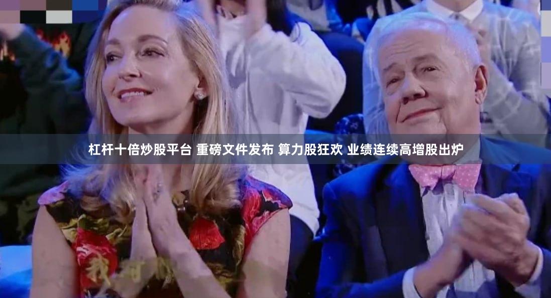 杠杆十倍炒股平台 重磅文件发布 算力股狂欢 业绩连续高增股出炉
