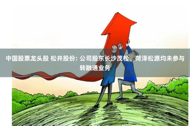 中国股票龙头股 松井股份: 公司股东长沙茂松、菏泽松源均未参与转融通业务
