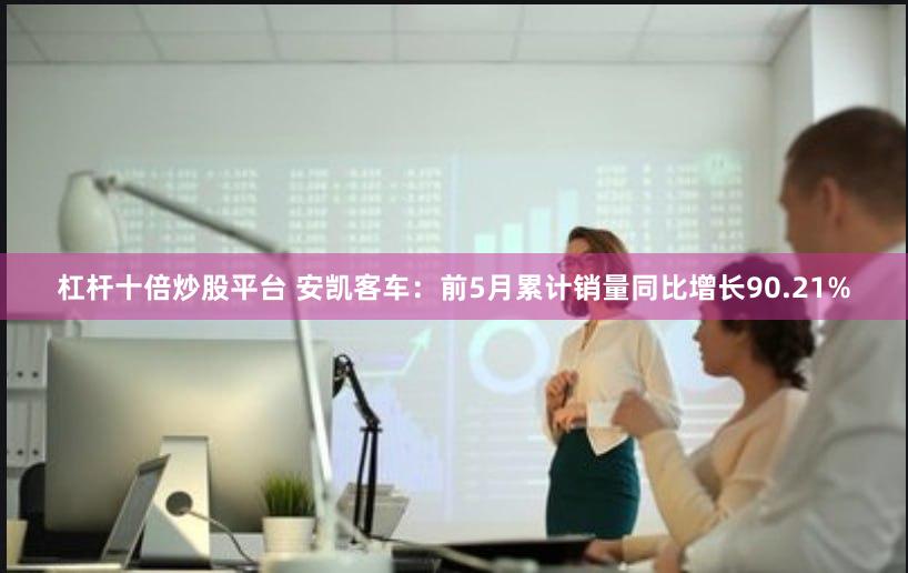 杠杆十倍炒股平台 安凯客车：前5月累计销量同比增长90.21%