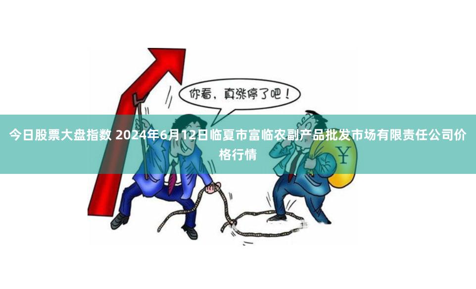 今日股票大盘指数 2024年6月12日临夏市富临农副产品批发市场有限责任公司价格行情