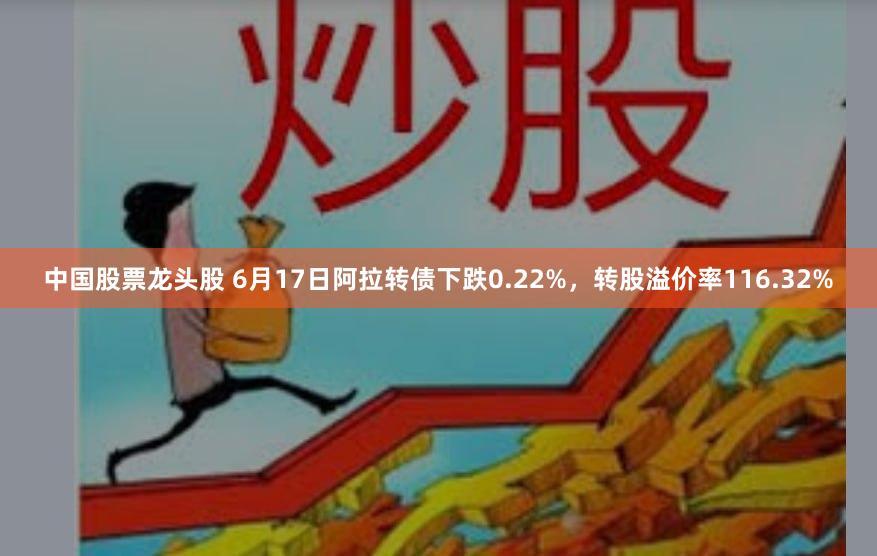 中国股票龙头股 6月17日阿拉转债下跌0.22%，转股溢价率116.32%