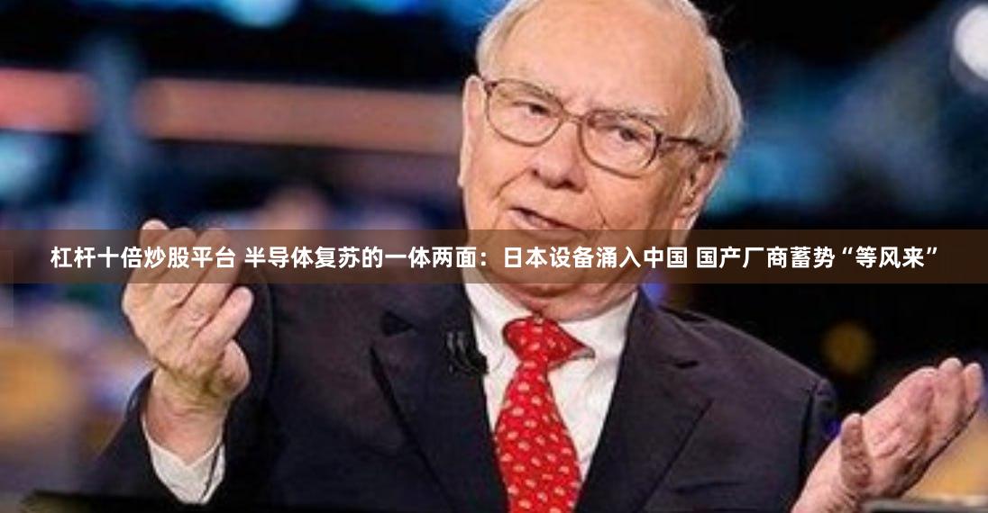 杠杆十倍炒股平台 半导体复苏的一体两面：日本设备涌入中国 国产厂商蓄势“等风来”