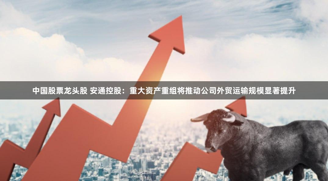中国股票龙头股 安通控股：重大资产重组将推动公司外贸运输规模显著提升