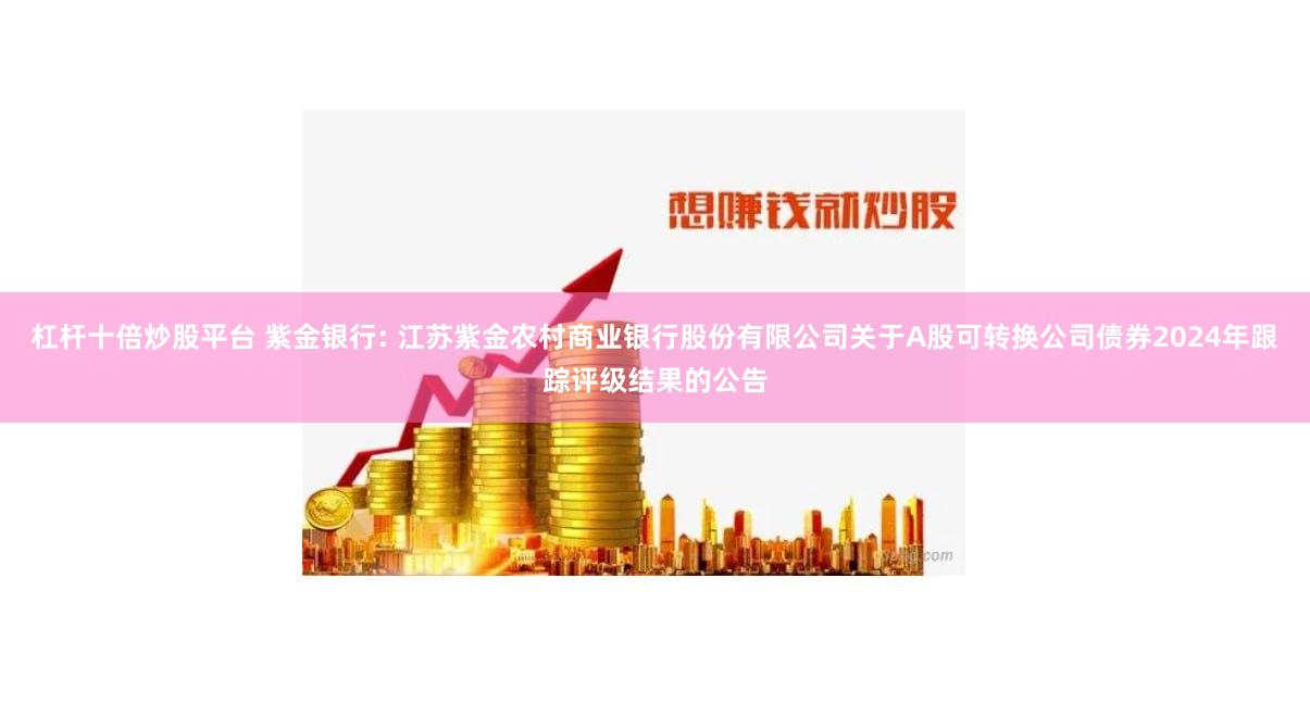 杠杆十倍炒股平台 紫金银行: 江苏紫金农村商业银行股份有限公司关于A股可转换公司债券2024年跟踪评级结果的公告