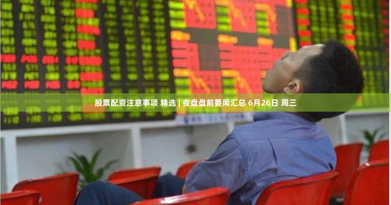股票配资注意事项 精选 | 夜盘盘前要闻汇总 6月26日 周三