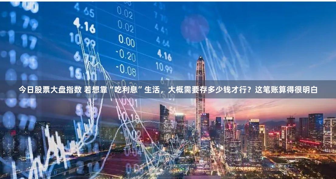 今日股票大盘指数 若想靠“吃利息”生活，大概需要存多少钱才行？这笔账算得很明白