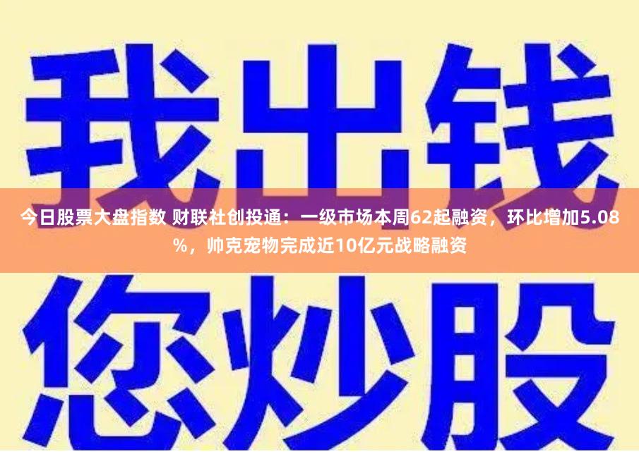 今日股票大盘指数 财联社创投通：一级市场本周62起融资，环比增加5.08%，帅克宠物完成近10亿元战略融资