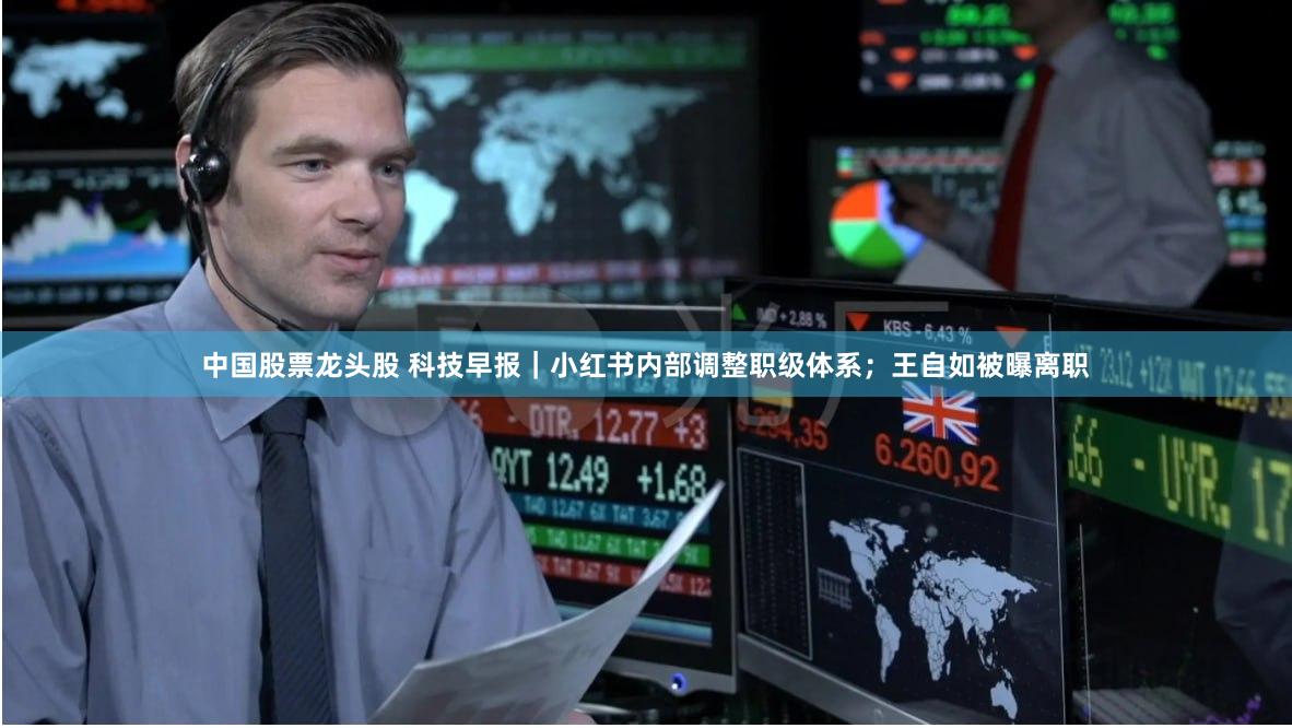 中国股票龙头股 科技早报｜小红书内部调整职级体系；王自如被曝离职