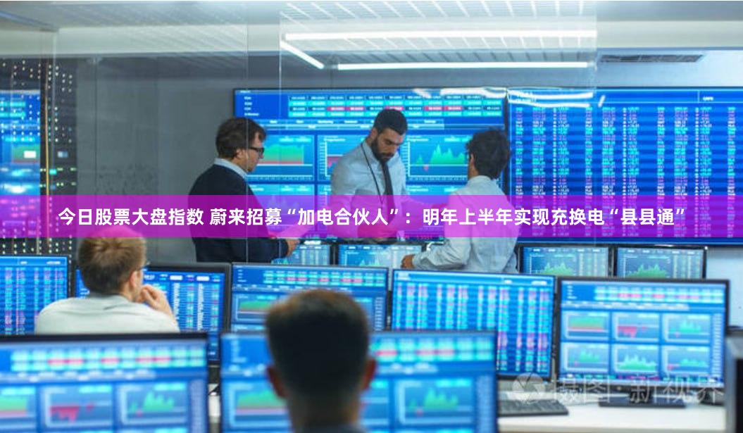 今日股票大盘指数 蔚来招募“加电合伙人”：明年上半年实现充换电“县县通”