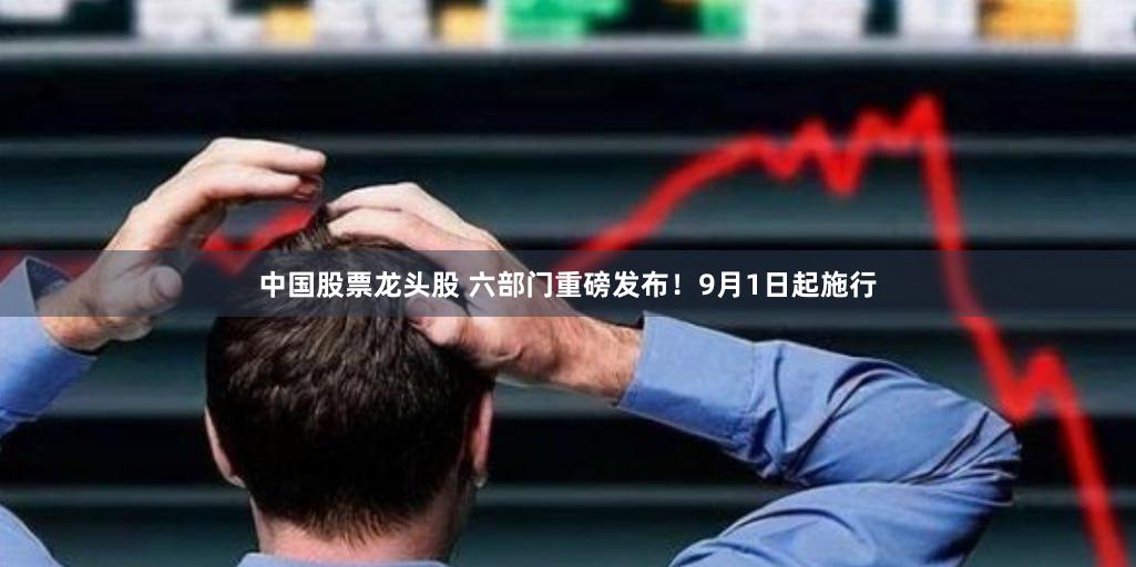 中国股票龙头股 六部门重磅发布！9月1日起施行