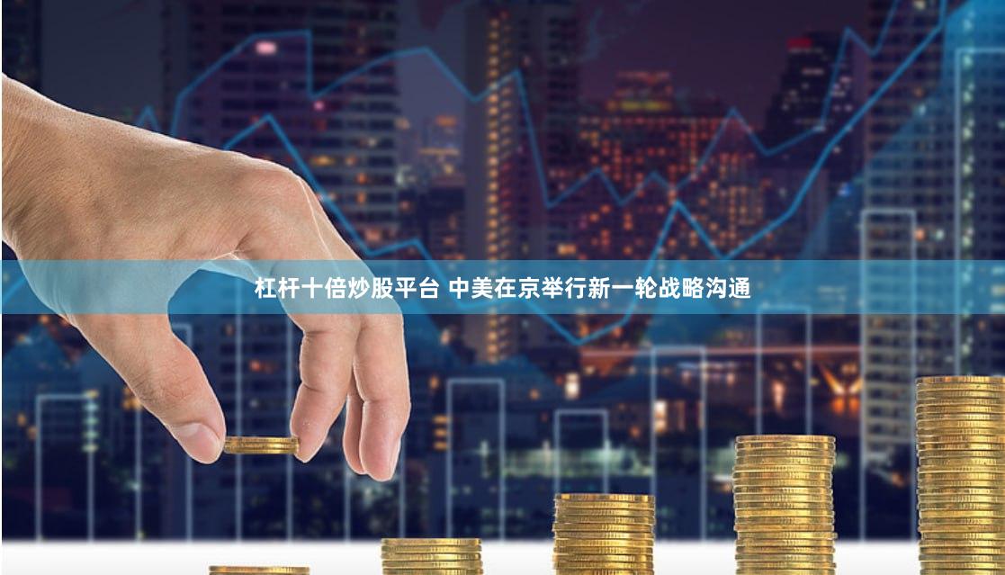 杠杆十倍炒股平台 中美在京举行新一轮战略沟通