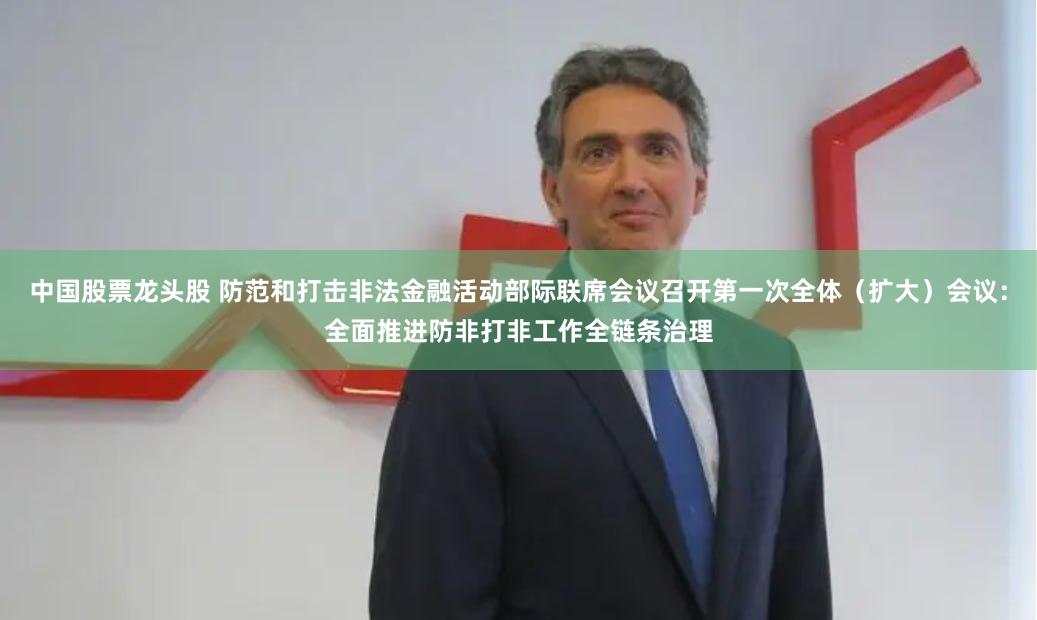 中国股票龙头股 防范和打击非法金融活动部际联席会议召开第一次全体（扩大）会议：全面推进防非打非工作全链条治理