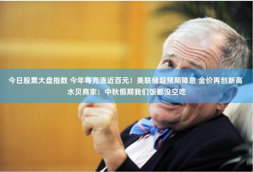 今日股票大盘指数 今年每克涨近百元！美联储超预期降息 金价再创新高 水贝商家：中秋假期我们饭都没空吃