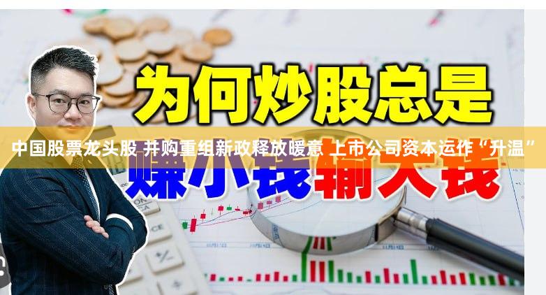 中国股票龙头股 并购重组新政释放暖意 上市公司资本运作“升温”