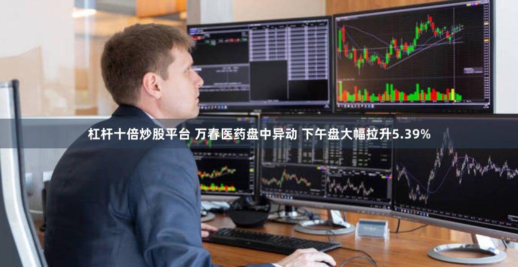 杠杆十倍炒股平台 万春医药盘中异动 下午盘大幅拉升5.39%