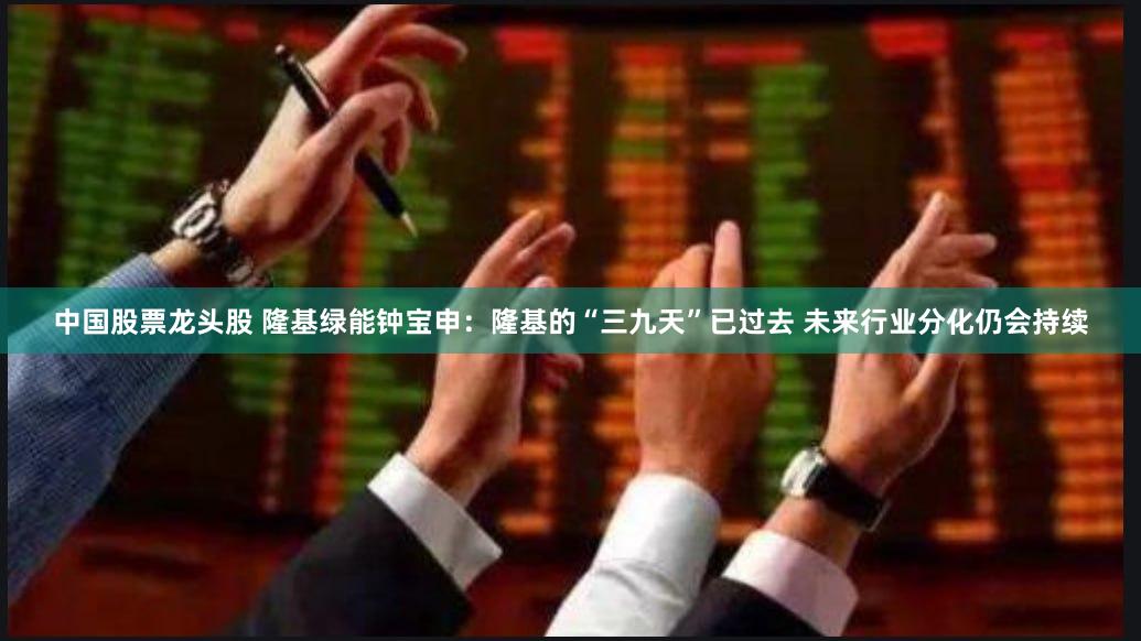 中国股票龙头股 隆基绿能钟宝申：隆基的“三九天”已过去 未来行业分化仍会持续