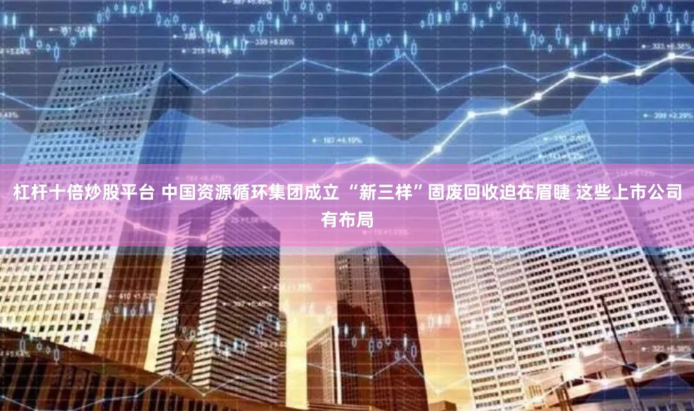 杠杆十倍炒股平台 中国资源循环集团成立 “新三样”固废回收迫在眉睫 这些上市公司有布局