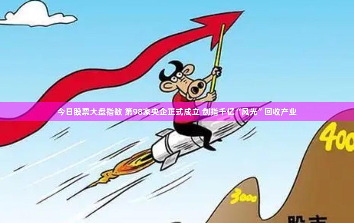 今日股票大盘指数 第98家央企正式成立 剑指千亿“风光”回收产业