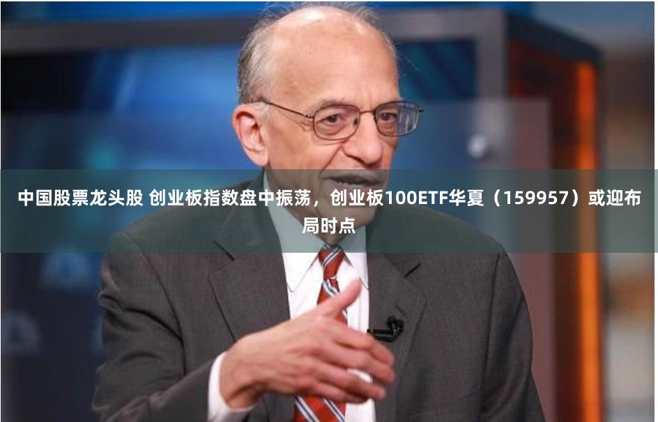 中国股票龙头股 创业板指数盘中振荡，创业板100ETF华夏（159957）或迎布局时点