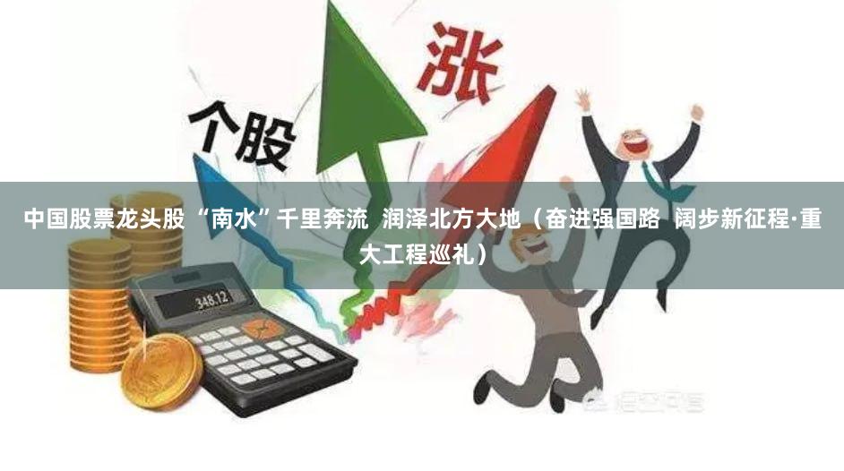 中国股票龙头股 “南水”千里奔流  润泽北方大地（奋进强国路  阔步新征程·重大工程巡礼）