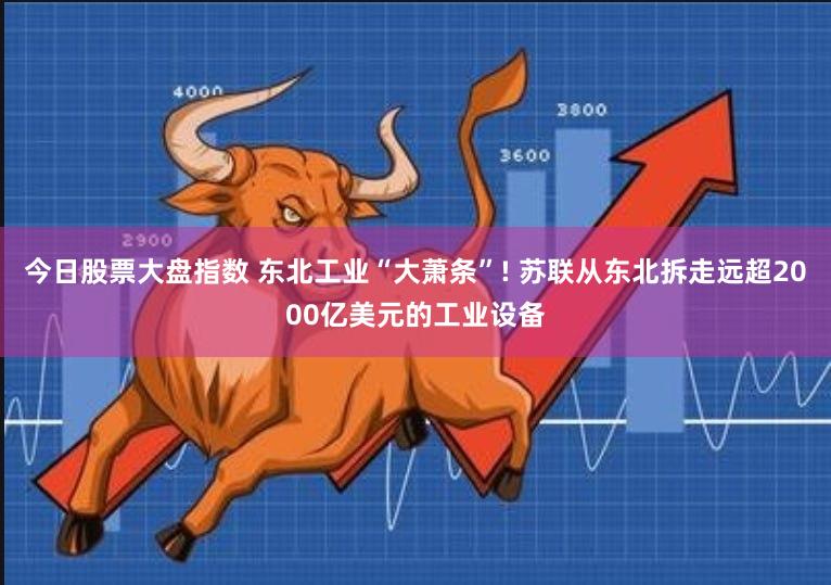 今日股票大盘指数 东北工业“大萧条”! 苏联从东北拆走远超2000亿美元的工业设备