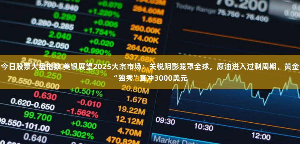 今日股票大盘指数 美银展望2025大宗市场：关税阴影笼罩全球，原油进入过剩周期，黄金“独秀”直冲3000美元