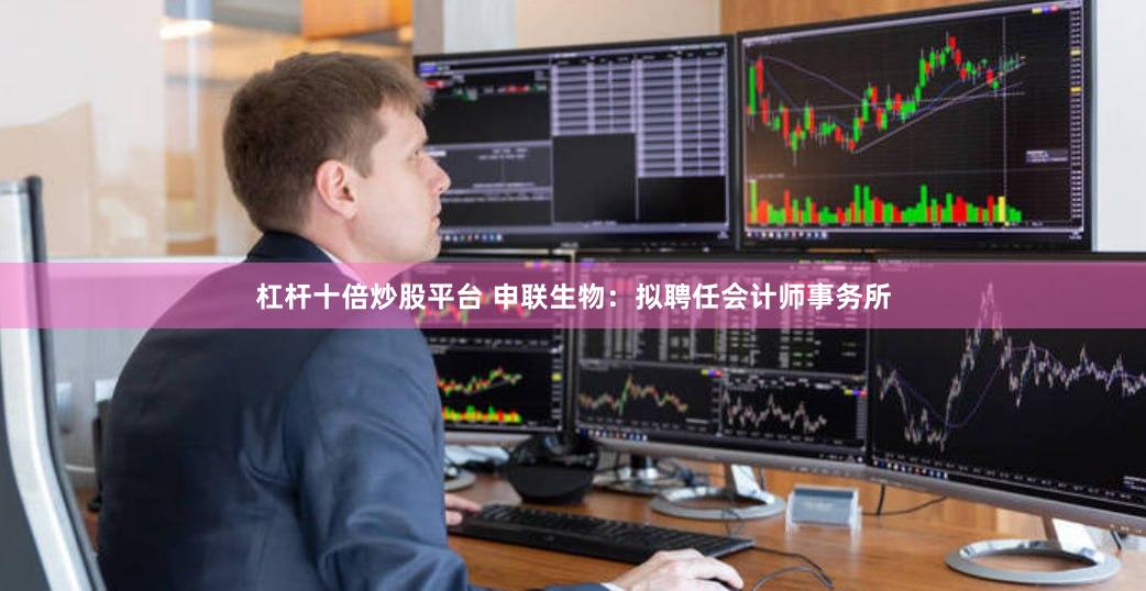 杠杆十倍炒股平台 申联生物：拟聘任会计师事务所