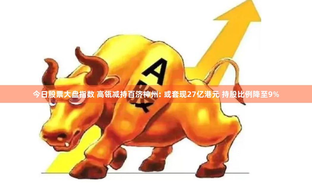 今日股票大盘指数 高瓴减持百济神州: 或套现27亿港元 持股比例降至9%