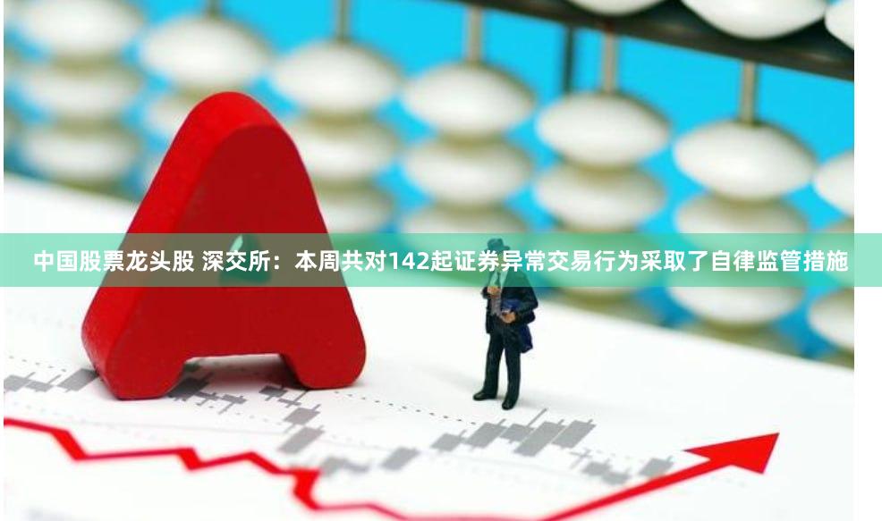 中国股票龙头股 深交所：本周共对142起证券异常交易行为采取了自律监管措施