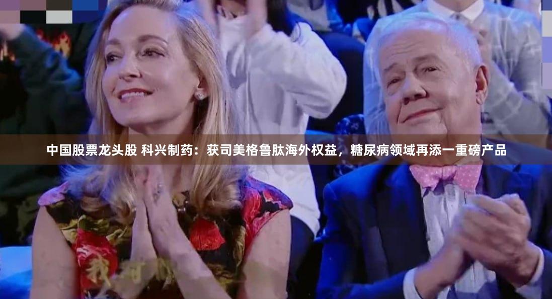 中国股票龙头股 科兴制药：获司美格鲁肽海外权益，糖尿病领域再添一重磅产品