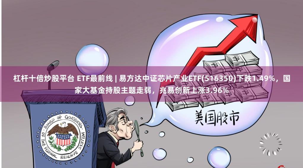 杠杆十倍炒股平台 ETF最前线 | 易方达中证芯片产业ETF(516350)下跌1.49%，国家大基金持股主题走弱，兆易创新上涨3.96%