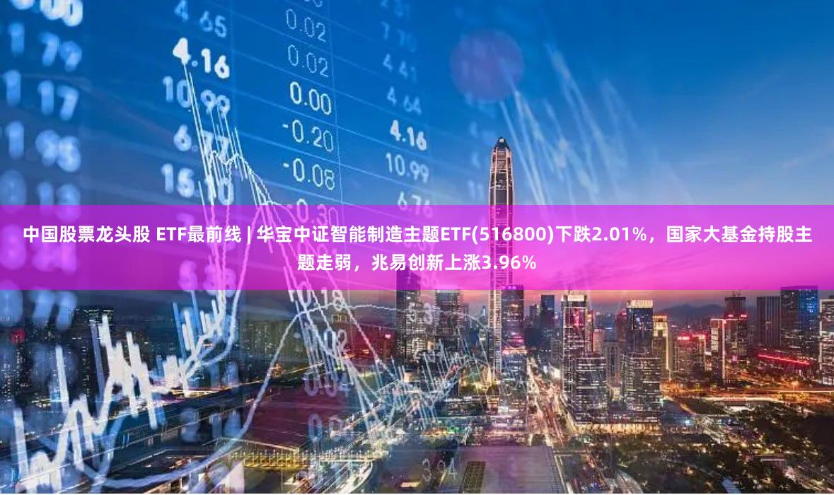 中国股票龙头股 ETF最前线 | 华宝中证智能制造主题ETF(516800)下跌2.01%，国家大基金持股主题走弱，兆易创新上涨3.96%